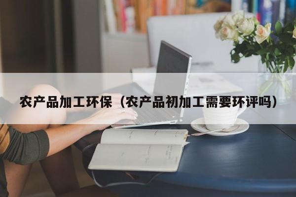 买球-农产品加工环保（农产品初加工需要环评吗）